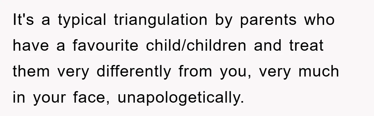 It's a typical triangulation by parents who have a favourite child/children and treat them very differently from you, very much in your face, unapologetically.