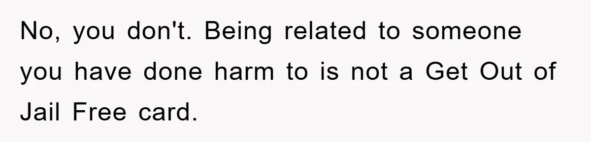 No, you don't. Being related to someone you have done harm to is not a Get Out of Jail Free card.