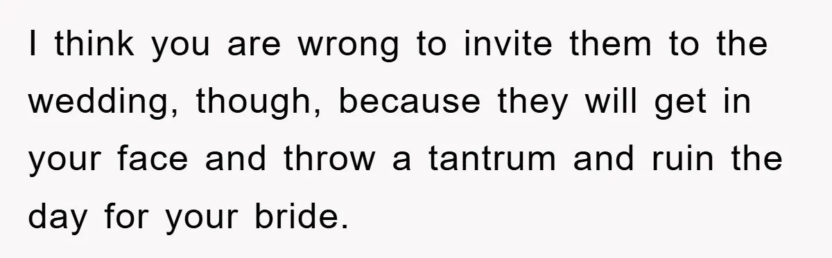 I think you are wrong to invite them to the wedding, though, because they will get in your face and throw a tantrum and ruin the day for your bride.
