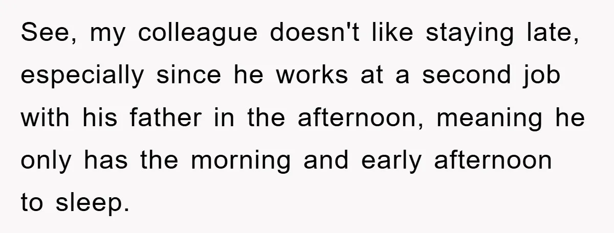 See, my colleague doesn't like staying late, especially since he works at a second job with his father in the afternoon, meaning he only has the morning and early afternoon...