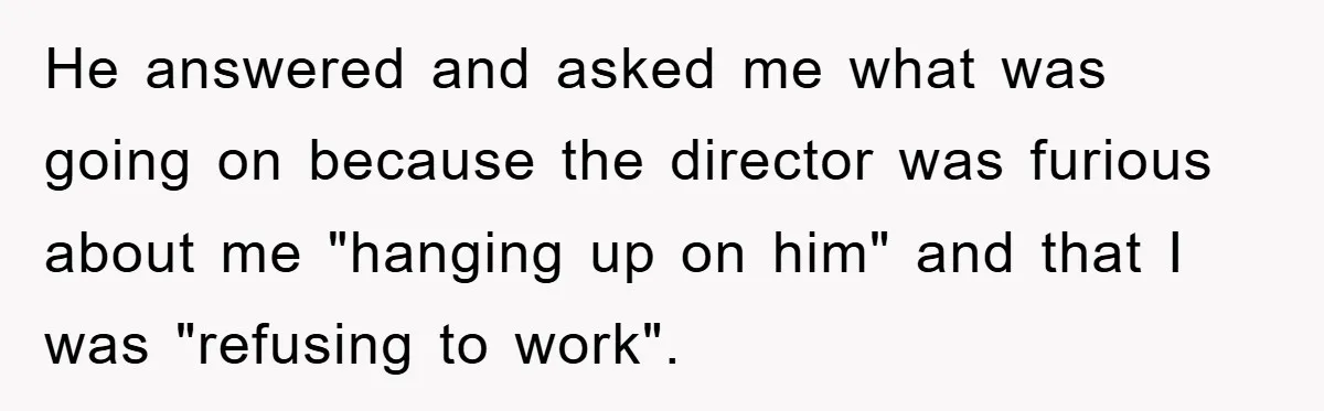 He answered and asked me what was going on because the director was furious about me "hanging up on him" and that I was "refusing to work".