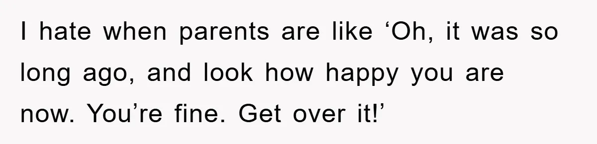 I hate when parents are like ‘Oh, it was so long ago, and look how happy you are now. You’re fine. Get over it!’