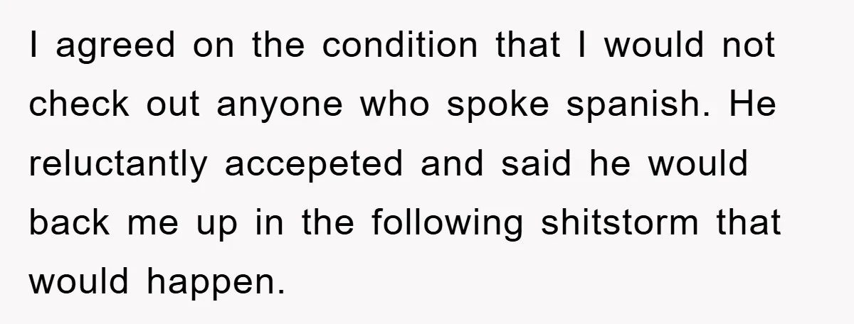 I agreed on the condition that I would not check out anyone who spoke spanish. He reluctantly accepeted and said he would back me up in the following shitstorm that...