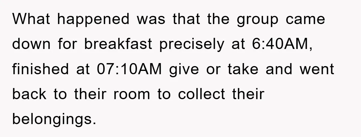 What happened was that the group came down for breakfast precisely at 6:40AM, finished at 07:10AM give or take and went back to their room to collect their belongings.