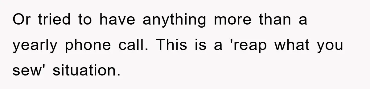 Or tried to have anything more than a yearly phone call. This is a 'reap what you sew' situation.