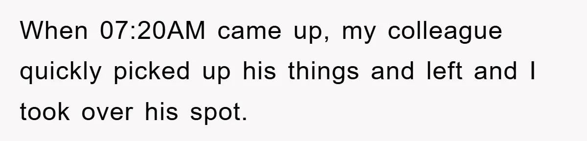 When 07:20AM came up, my colleague quickly picked up his things and left and I took over his spot.