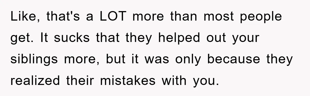 Like, that's a LOT more than most people get. It sucks that they helped out your siblings more, but it was only because they realized their mistakes with you.