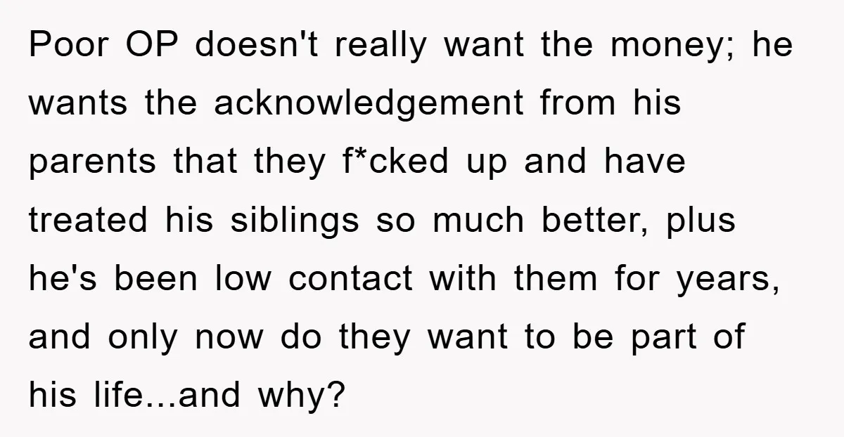 Poor OP doesn't really want the money; he wants the acknowledgement from his parents that they f*cked up and have treated his siblings so much better, plus he's been low...