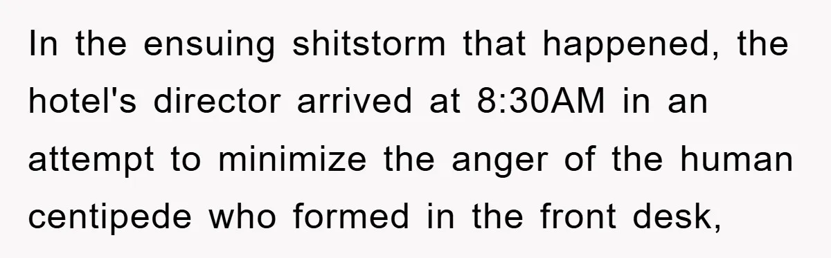 In the ensuing shitstorm that happened, the hotel's director arrived at 8:30AM in an attempt to minimize the anger of the human centipede who formed in the front desk,
