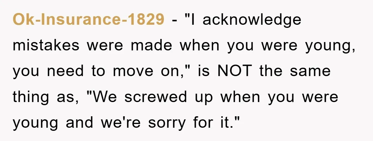 Ok-Insurance-1829 − "I acknowledge mistakes were made when you were young, you need to move on," is NOT the same thing as, "We screwed up when you were young and...