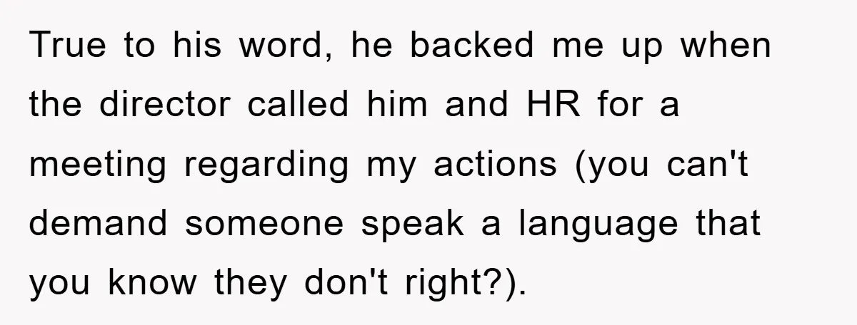 True to his word, he backed me up when the director called him and HR for a meeting regarding my actions (you can't demand someone speak a language that you...