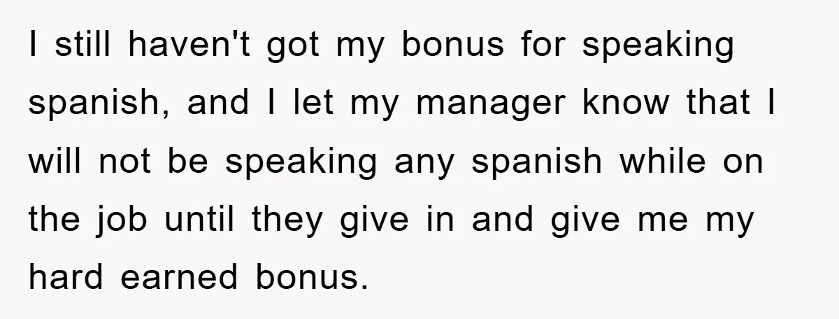 I still haven't got my bonus for speaking spanish, and I let my manager know that I will not be speaking any spanish while on the job until they give...