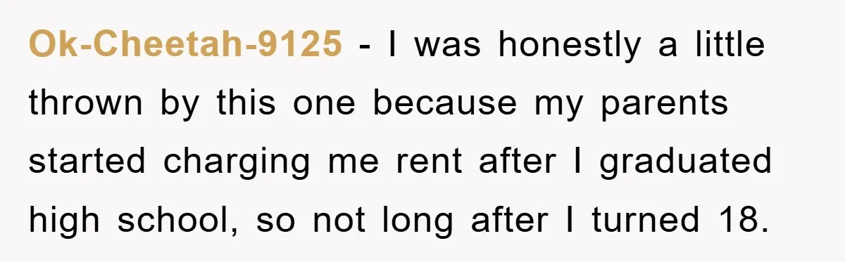 Ok-Cheetah-9125 − I was honestly a little thrown by this one because my parents started charging me rent after I graduated high school, so not long after I turned 18.