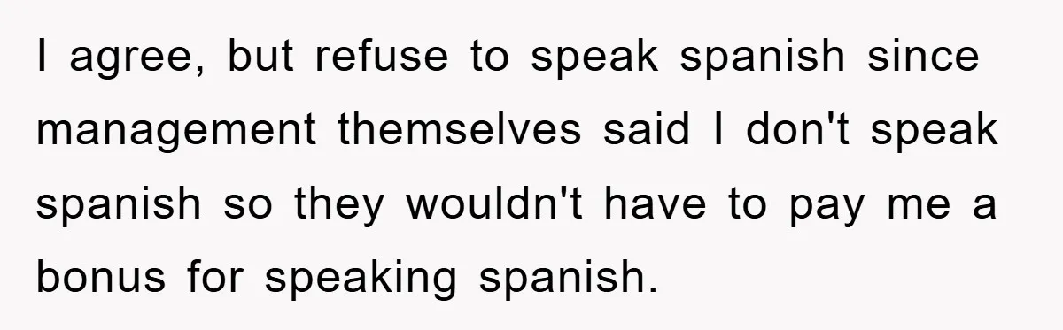 I agree, but refuse to speak spanish since management themselves said I don't speak spanish so they wouldn't have to pay me a bonus for speaking spanish.