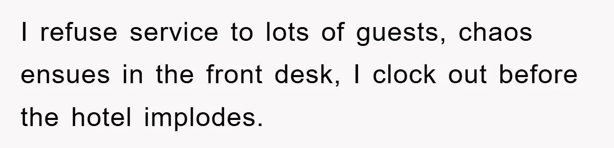 I refuse service to lots of guests, chaos ensues in the front desk, I clock out before the hotel implodes.