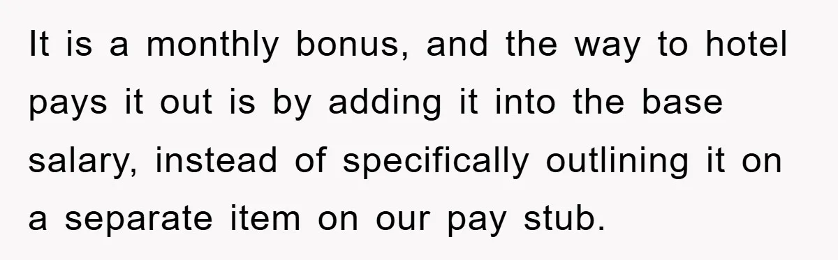 It is a monthly bonus, and the way to hotel pays it out is by adding it into the base salary, instead of specifically outlining it on a separate item...