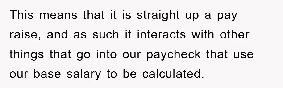 This means that it is straight up a pay raise, and as such it interacts with other things that go into our paycheck that use our base salary to be...