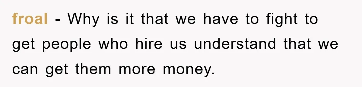 froal − Why is it that we have to fight to get people who hire us understand that we can get them more money.