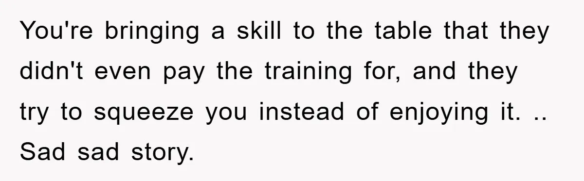 You're bringing a skill to the table that they didn't even pay the training for, and they try to squeeze you instead of enjoying it. .. Sad sad story.