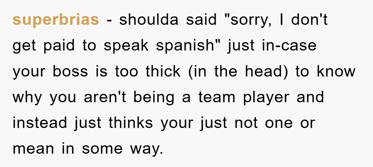 superbrias − shoulda said "sorry, I don't get paid to speak spanish" just in-case your boss is too thick (in the head) to know why you aren't being a team...