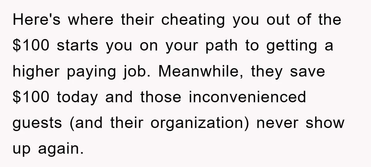 Here's where their cheating you out of the $100 starts you on your path to getting a higher paying job. Meanwhile, they save $100 today and those inconvenienced guests (and...