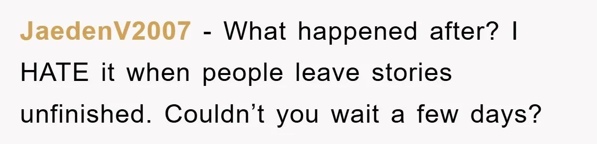 JaedenV2007 − What happened after? I HATE it when people leave stories unfinished. Couldn’t you wait a few days?
