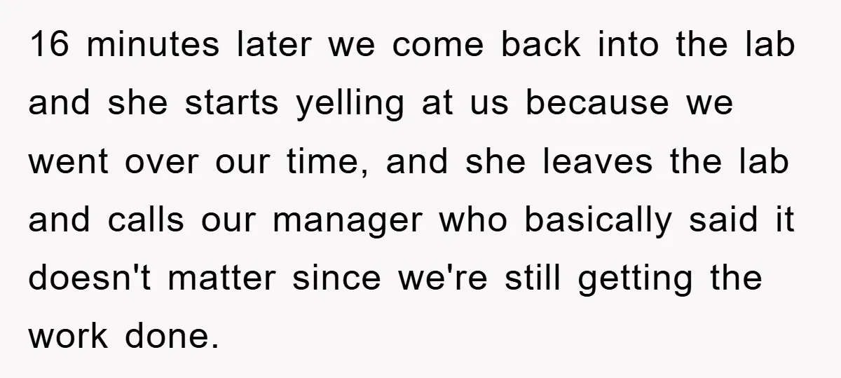 Supervisor Freaks Out Over 16-Minute Break, Costs Lab $300 Instead 16 minutes later we come back into the lab and she starts yelling at us because we went over our time, and she leaves the lab and calls our manager...