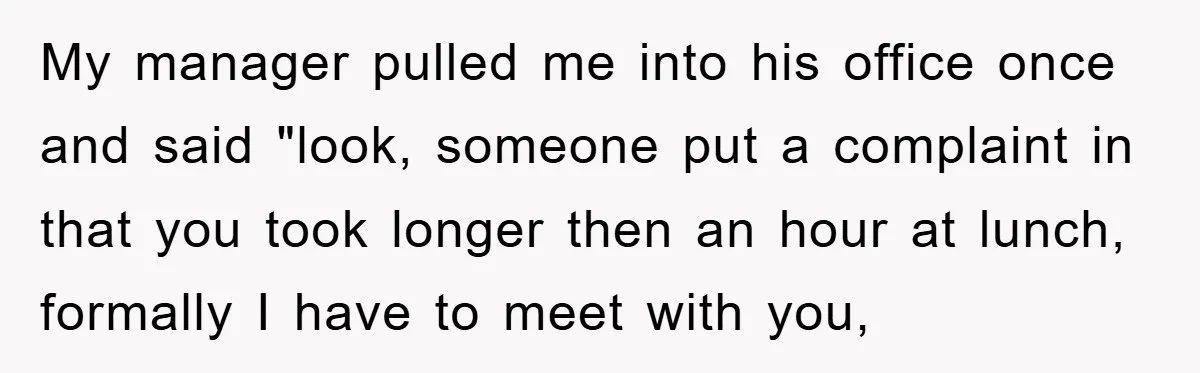 Supervisor Freaks Out Over 16-Minute Break, Costs Lab $300 Instead My manager pulled me into his office once and said "look, someone put a complaint in that you took longer then an hour at lunch, formally I have to meet...