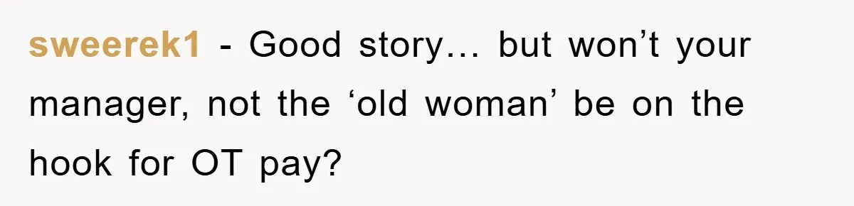 Supervisor Freaks Out Over 16-Minute Break, Costs Lab $300 Instead sweerek1 − Good story… but won’t your manager, not the ‘old woman’ be on the hook for OT pay?