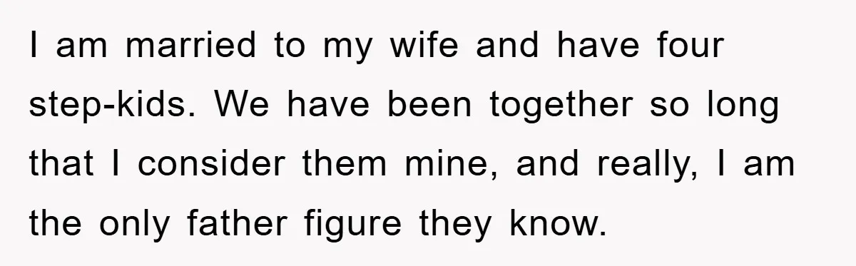 I am married to my wife and have four step-kids. We have been together so long that I consider them mine, and really, I am the only father figure they...