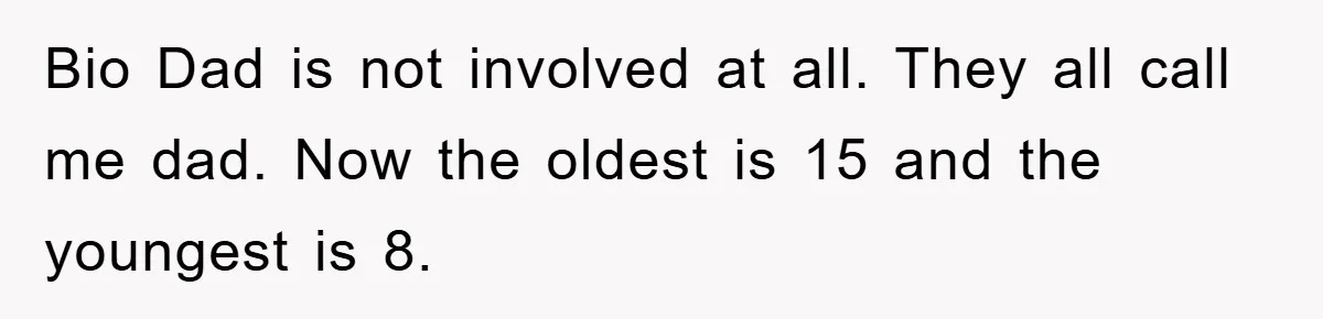 Bio Dad is not involved at all. They all call me dad. Now the oldest is 15 and the youngest is 8.
