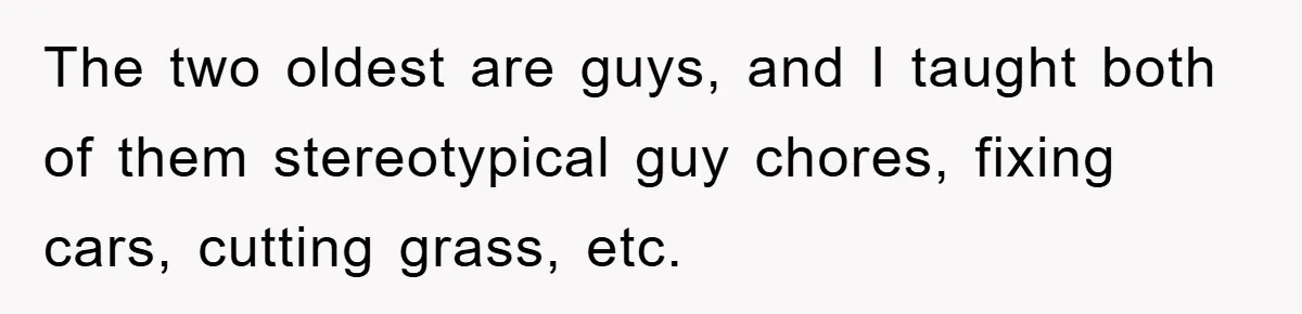 The two oldest are guys, and I taught both of them stereotypical guy chores, fixing cars, cutting grass, etc.