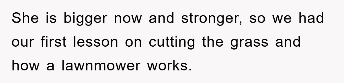 She is bigger now and stronger, so we had our first lesson on cutting the grass and how a lawnmower works.