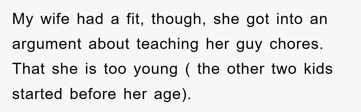My wife had a fit, though, she got into an argument about teaching her guy chores. That she is too young ( the other two kids started before her age).