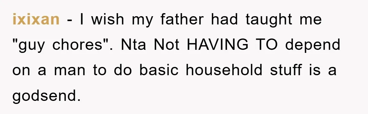ixixan − I wish my father had taught me "guy chores". Nta Not HAVING TO depend on a man to do basic household stuff is a godsend.