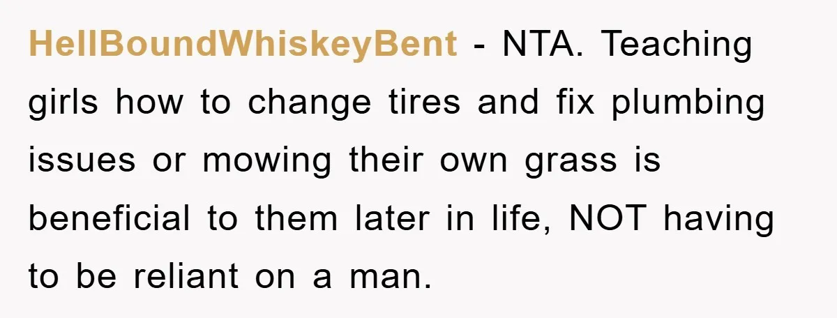 HellBoundWhiskeyBent − NTA. Teaching girls how to change tires and fix plumbing issues or mowing their own grass is beneficial to them later in life, NOT having to be reliant...