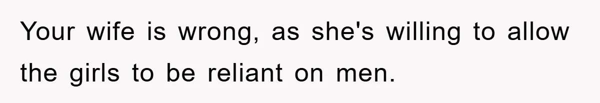 Your wife is wrong, as she's willing to allow the girls to be reliant on men.