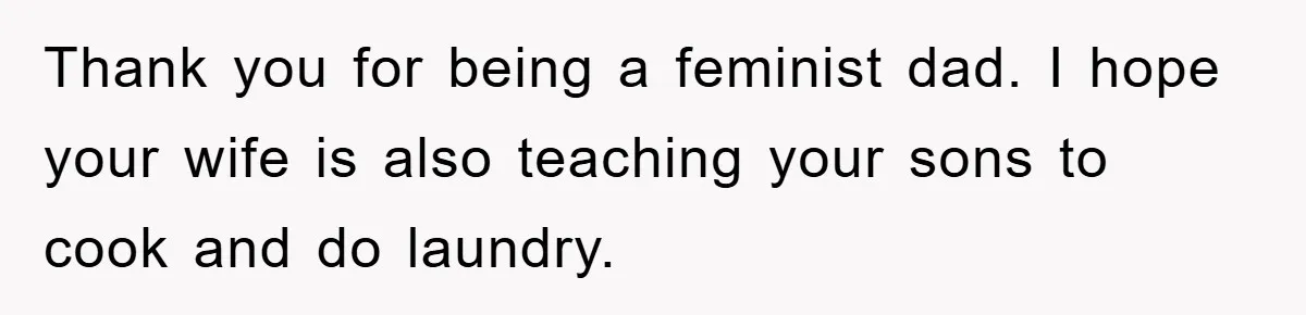 Thank you for being a feminist dad. I hope your wife is also teaching your sons to cook and do laundry.
