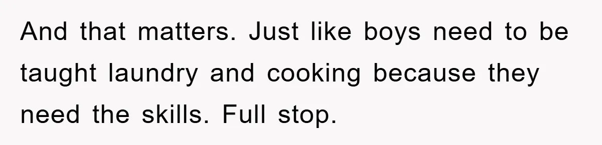 And that matters. Just like boys need to be taught laundry and cooking because they need the skills. Full stop.
