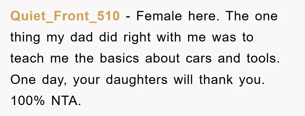 Quiet_Front_510 − Female here. The one thing my dad did right with me was to teach me the basics about cars and tools. One day, your daughters will thank you....