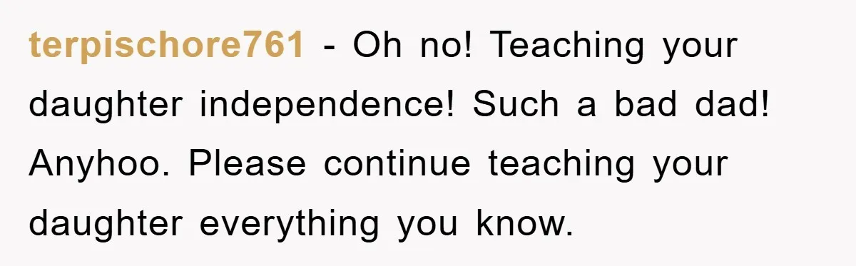 terpischore761 − Oh no! Teaching your daughter independence! Such a bad dad! Anyhoo. Please continue teaching your daughter everything you know.