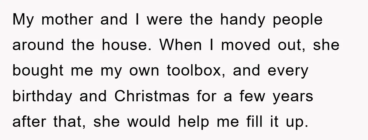My mother and I were the handy people around the house. When I moved out, she bought me my own toolbox, and every birthday and Christmas for a few years...