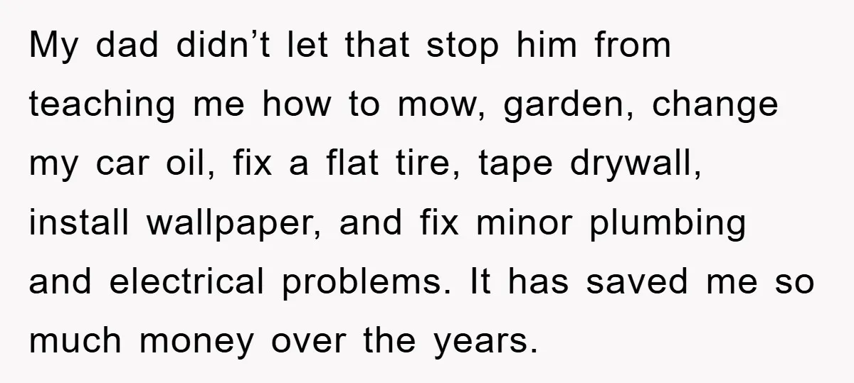 My dad didn’t let that stop him from teaching me how to mow, garden, change my car oil, fix a flat tire, tape drywall, install wallpaper, and fix minor plumbing...
