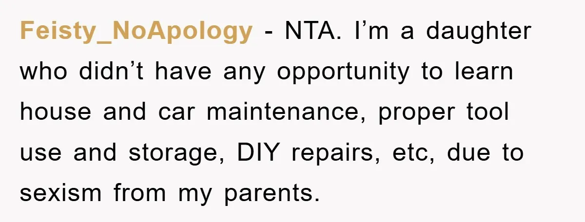 Feisty_NoApology − NTA. I’m a daughter who didn’t have any opportunity to learn house and car maintenance, proper tool use and storage, DIY repairs, etc, due to sexism from my...