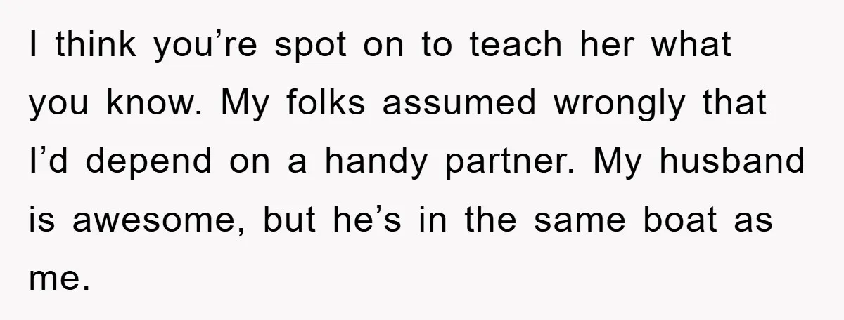 I think you’re spot on to teach her what you know. My folks assumed wrongly that I’d depend on a handy partner. My husband is awesome, but he’s in the...