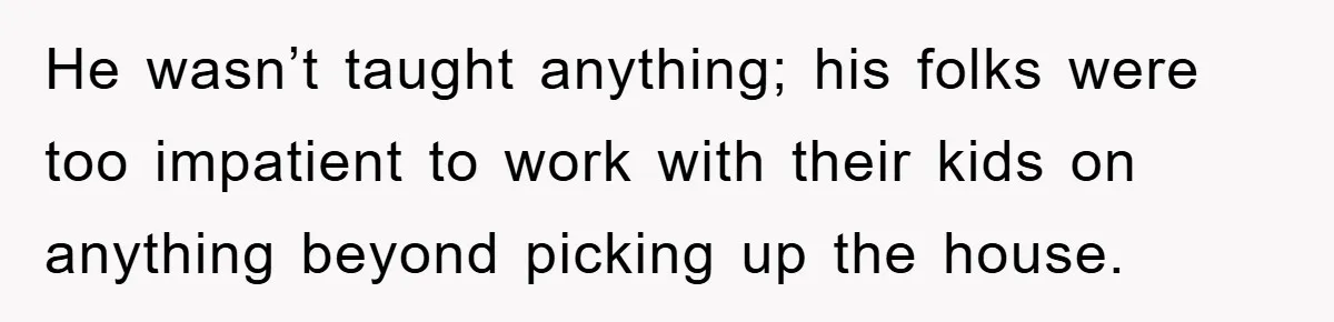 He wasn’t taught anything; his folks were too impatient to work with their kids on anything beyond picking up the house.