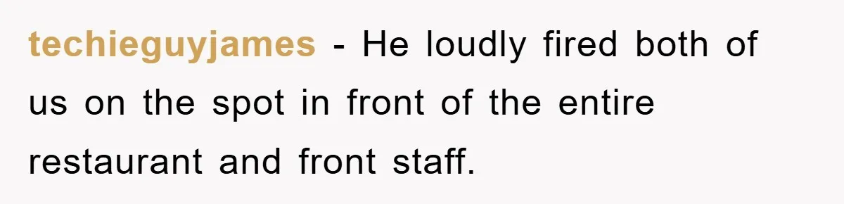 Manager Fired Them for Their Hair - Entire Staff Quits on the Spot techieguyjames − He loudly fired both of us on the spot in front of the entire restaurant and front staff.