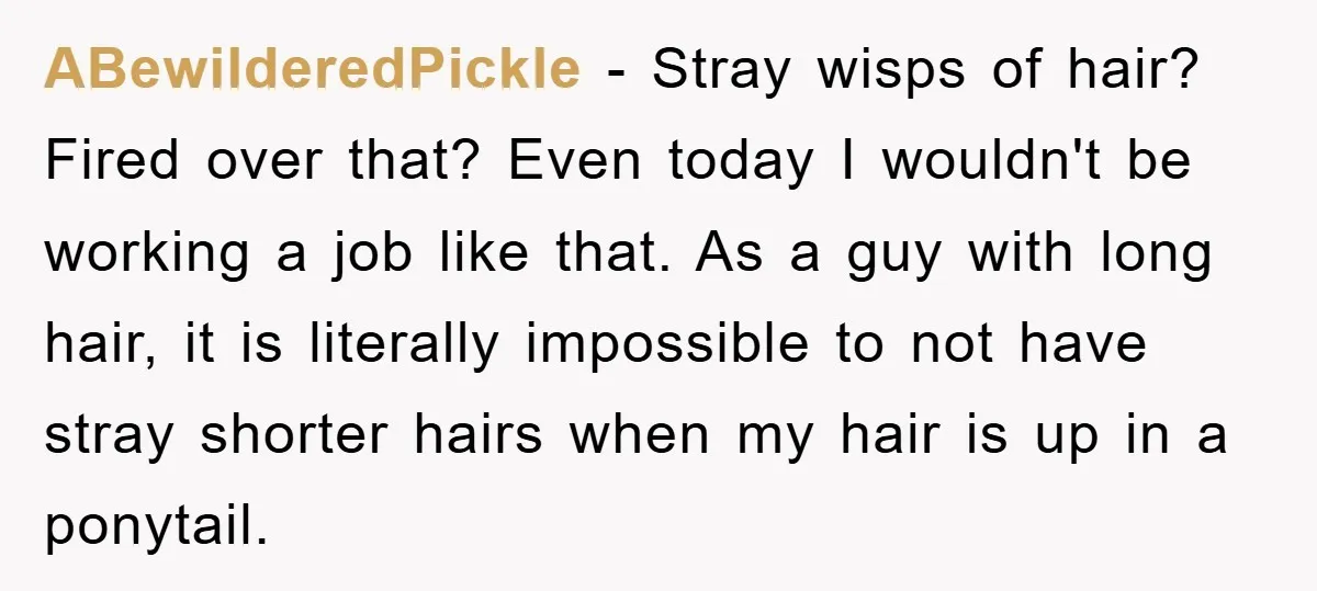 Manager Fired Them for Their Hair - Entire Staff Quits on the Spot ABewilderedPickle − Stray wisps of hair? Fired over that? Even today I wouldn't be working a job like that. As a guy with long hair, it is literally impossible to...