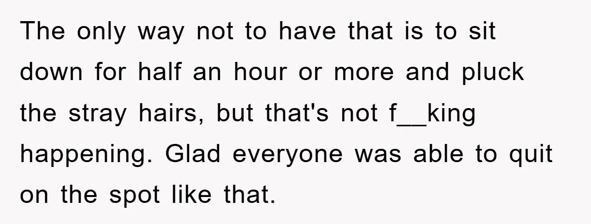 Manager Fired Them for Their Hair - Entire Staff Quits on the Spot The only way not to have that is to sit down for half an hour or more and pluck the stray hairs, but that's not f__king happening. Glad everyone was...