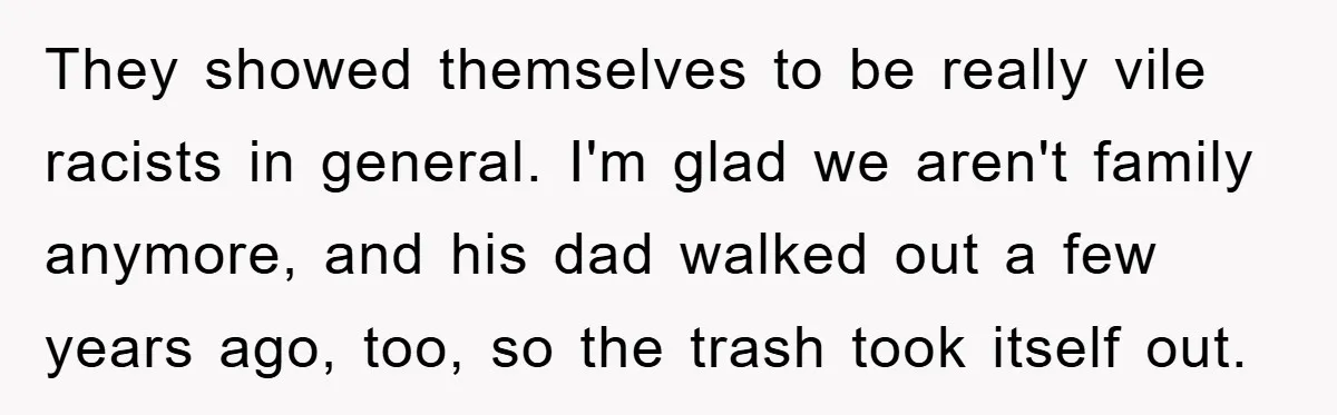 They showed themselves to be really vile racists in general. I'm glad we aren't family anymore, and his dad walked out a few years ago, too, so the trash took...
